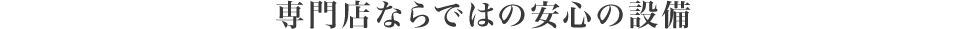 専門店ならではの安心の設備